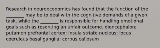 Research in neuroeconomics has found that the function of the ________ may be to deal with the cognitive demands of a given task, while the ________ is responsible for handling emotional goals such as resenting an unfair outcome. diencephalon; putamen prefrontal cortex; insula striate nucleus; locus coeruleus basal ganglia; corpus callosum