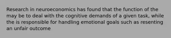 Research in neuroeconomics has found that the function of the may be to deal with the cognitive demands of a given task, while the is responsible for handling emotional goals such as resenting an unfair outcome