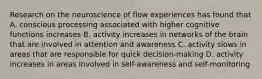 Research on the neuroscience of flow experiences has found that A. conscious processing associated with higher cognitive functions increases B. activity increases in networks of the brain that are involved in attention and awareness C. activity slows in areas that are responsible for quick decision-making D. activity increases in areas involved in self-awareness and self-monitoring