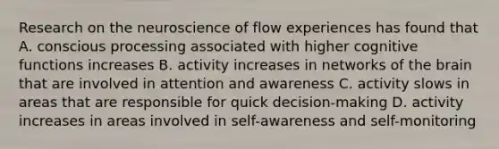 Research on the neuroscience of flow experiences has found that A. conscious processing associated with higher cognitive functions increases B. activity increases in networks of the brain that are involved in attention and awareness C. activity slows in areas that are responsible for quick decision-making D. activity increases in areas involved in self-awareness and self-monitoring