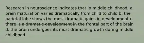 Research in neuroscience indicates that in middle childhood, a. brain maturation varies dramatically from child to child b. the parietal lobe shows the most dramatic gains in development c. there is a dramatic development in the frontal part of the brain d. the brain undergoes its most dramatic growth during middle childhood