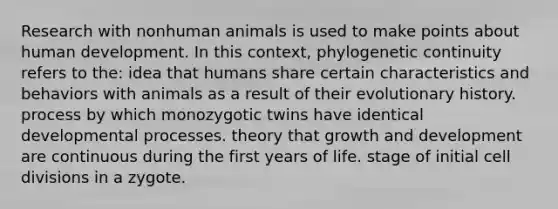 Research with nonhuman animals is used to make points about human development. In this context, phylogenetic continuity refers to the: idea that humans share certain characteristics and behaviors with animals as a result of their evolutionary history. process by which monozygotic twins have identical developmental processes. theory that growth and development are continuous during the first years of life. stage of initial cell divisions in a zygote.