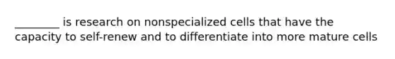 ________ is research on nonspecialized cells that have the capacity to self-renew and to differentiate into more mature cells