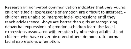 Research on nonverbal communication indicates that very young children's facial expressions of emotion are difficult to interpret. -children are unable to interpret facial expressions until they reach adolescence. -boys are better than girls at recognizing nonverbal expressions of emotion. -children learn the facial expressions associated with emotion by observing adults. -blind children who have never observed others demonstrate normal facial expressions of emotion.