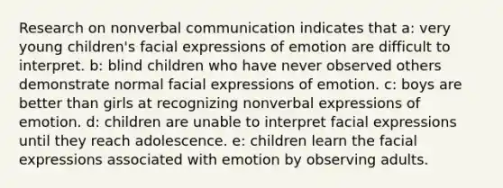 Research on nonverbal communication indicates that a: very young children's facial expressions of emotion are difficult to interpret. b: blind children who have never observed others demonstrate normal facial expressions of emotion. c: boys are better than girls at recognizing nonverbal expressions of emotion. d: children are unable to interpret facial expressions until they reach adolescence. e: children learn the facial expressions associated with emotion by observing adults.