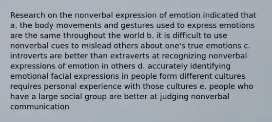 Research on the nonverbal expression of emotion indicated that a. the body movements and gestures used to express emotions are the same throughout the world b. it is difficult to use nonverbal cues to mislead others about one's true emotions c. introverts are better than extraverts at recognizing nonverbal expressions of emotion in others d. accurately identifying emotional facial expressions in people form different cultures requires personal experience with those cultures e. people who have a large social group are better at judging nonverbal communication