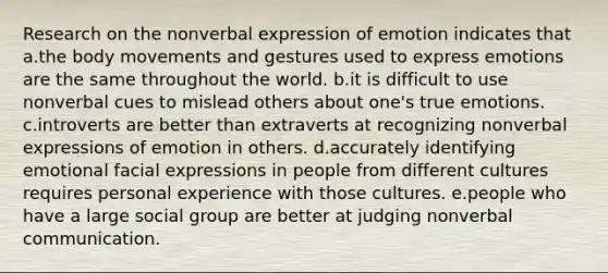 Research on the nonverbal expression of emotion indicates that a.the body movements and gestures used to express emotions are the same throughout the world. b.it is difficult to use nonverbal cues to mislead others about one's true emotions. c.introverts are better than extraverts at recognizing nonverbal expressions of emotion in others. d.accurately identifying emotional facial expressions in people from different cultures requires personal experience with those cultures. e.people who have a large social group are better at judging nonverbal communication.