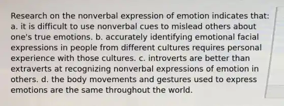 Research on the nonverbal expression of emotion indicates that: a. it is difficult to use nonverbal cues to mislead others about one's true emotions. b. accurately identifying emotional facial expressions in people from different cultures requires personal experience with those cultures. c. introverts are better than extraverts at recognizing nonverbal expressions of emotion in others. d. the body movements and gestures used to express emotions are the same throughout the world.