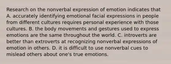 Research on the nonverbal expression of emotion indicates that A. accurately identifying emotional facial expressions in people from different cultures requires personal experience with those cultures. B. the body movements and gestures used to express emotions are the same throughout the world. C. introverts are better than extroverts at recognizing nonverbal expressions of emotion in others. D. it is difficult to use nonverbal cues to mislead others about one's true emotions.