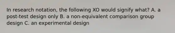 In research notation, the following XO would signify what? A. a post-test design only B. a non-equivalent comparison group design C. an experimental design