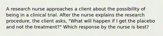 A research nurse approaches a client about the possibility of being in a clinical trial. After the nurse explains the research procedure, the client asks, "What will happen if I get the placebo and not the treatment?" Which response by the nurse is best?