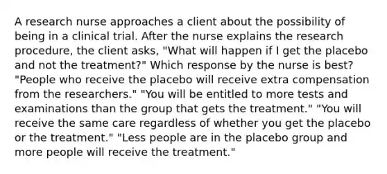 A research nurse approaches a client about the possibility of being in a clinical trial. After the nurse explains the research procedure, the client asks, "What will happen if I get the placebo and not the treatment?" Which response by the nurse is best? "People who receive the placebo will receive extra compensation from the researchers." "You will be entitled to more tests and examinations than the group that gets the treatment." "You will receive the same care regardless of whether you get the placebo or the treatment." "Less people are in the placebo group and more people will receive the treatment."