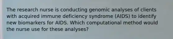 The research nurse is conducting genomic analyses of clients with acquired immune deficiency syndrome (AIDS) to identify new biomarkers for AIDS. Which computational method would the nurse use for these analyses?