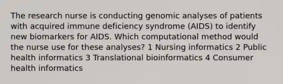 The research nurse is conducting genomic analyses of patients with acquired immune deficiency syndrome (AIDS) to identify new biomarkers for AIDS. Which computational method would the nurse use for these analyses? 1 Nursing informatics 2 Public health informatics 3 Translational bioinformatics 4 Consumer health informatics