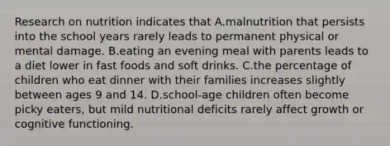 Research on nutrition indicates that A.malnutrition that persists into the school years rarely leads to permanent physical or mental damage. B.eating an evening meal with parents leads to a diet lower in fast foods and soft drinks. C.the percentage of children who eat dinner with their families increases slightly between ages 9 and 14. D.school-age children often become picky eaters, but mild nutritional deficits rarely affect growth or cognitive functioning.