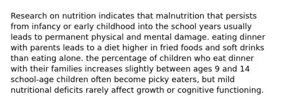 Research on nutrition indicates that malnutrition that persists from infancy or early childhood into the school years usually leads to permanent physical and mental damage. eating dinner with parents leads to a diet higher in fried foods and soft drinks than eating alone. the percentage of children who eat dinner with their families increases slightly between ages 9 and 14 school-age children often become picky eaters, but mild nutritional deficits rarely affect growth or cognitive functioning.