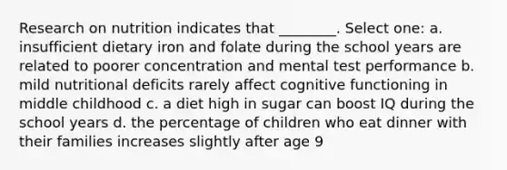 Research on nutrition indicates that ________. Select one: a. insufficient dietary iron and folate during the school years are related to poorer concentration and mental test performance b. mild nutritional deficits rarely affect cognitive functioning in middle childhood c. a diet high in sugar can boost IQ during the school years d. the percentage of children who eat dinner with their families increases slightly after age 9