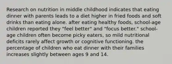 Research on nutrition in middle childhood indicates that eating dinner with parents leads to a diet higher in fried foods and soft drinks than eating alone. after eating healthy foods, school-age children reported they "feel better" and "focus better." school-age children often become picky eaters, so mild nutritional deficits rarely affect growth or cognitive functioning. the percentage of children who eat dinner with their families increases slightly between ages 9 and 14.