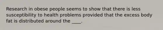 Research in obese people seems to show that there is less susceptibility to health problems provided that the excess body fat is distributed around the ____.​
