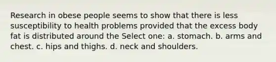 Research in obese people seems to show that there is less susceptibility to health problems provided that the excess body fat is distributed around the Select one: a. stomach. b. arms and chest. c. hips and thighs. d. neck and shoulders.