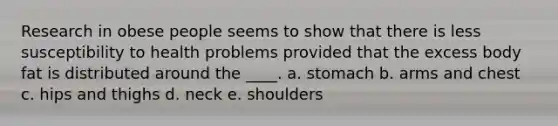 Research in obese people seems to show that there is less susceptibility to health problems provided that the excess body fat is distributed around the ____. a. stomach b. arms and chest c. hips and thighs d. neck e. shoulders