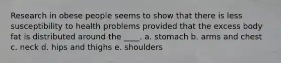 Research in obese people seems to show that there is less susceptibility to health problems provided that the excess body fat is distributed around the ____.​ a. ​stomach b. ​arms and chest c. ​neck d. ​hips and thighs e. ​shoulders