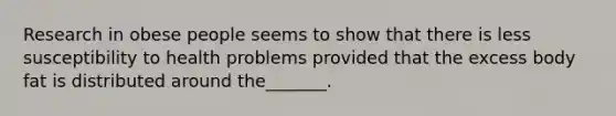 Research in obese people seems to show that there is less susceptibility to health problems provided that the excess body fat is distributed around the_______.