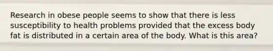 Research in obese people seems to show that there is less susceptibility to health problems provided that the excess body fat is distributed in a certain area of the body. What is this area?