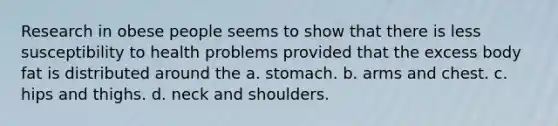 Research in obese people seems to show that there is less susceptibility to health problems provided that the excess body fat is distributed around the a. stomach. b. arms and chest. c. hips and thighs. d. neck and shoulders.