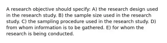 A research objective should specify: A) the research design used in the research study. B) the sample size used in the research study. C) the sampling procedure used in the research study. D) from whom information is to be gathered. E) for whom the research is being conducted.