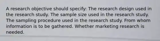 A research objective should specify: The research design used in the research study. The sample size used in the research study. The sampling procedure used in the research study. From whom information is to be gathered. Whether marketing research is needed.