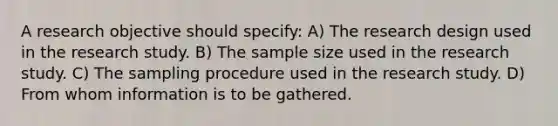 A research objective should specify: A) The research design used in the research study. B) The sample size used in the research study. C) The sampling procedure used in the research study. D) From whom information is to be gathered.