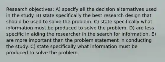 Research objectives: A) specify all the decision alternatives used in the study. B) state specifically the best research design that should be used to solve the problem. C) state specifically what information must be produced to solve the problem. D) are less specific in aiding the researcher in the search for information. E) are more important than the problem statement in conducting the study. C) state specifically what information must be produced to solve the problem.