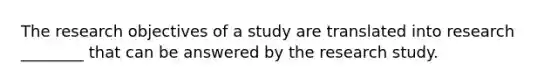 The research objectives of a study are translated into research ________ that can be answered by the research study.