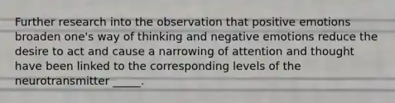 Further research into the observation that positive emotions broaden one's way of thinking and negative emotions reduce the desire to act and cause a narrowing of attention and thought have been linked to the corresponding levels of the neurotransmitter _____.