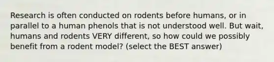 Research is often conducted on rodents before humans, or in parallel to a human phenols that is not understood well. But wait, humans and rodents VERY different, so how could we possibly benefit from a rodent model? (select the BEST answer)