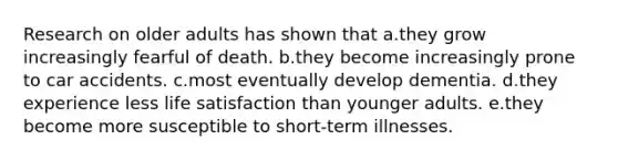 Research on older adults has shown that a.they grow increasingly fearful of death. b.they become increasingly prone to car accidents. c.most eventually develop dementia. d.they experience less life satisfaction than younger adults. e.they become more susceptible to short-term illnesses.