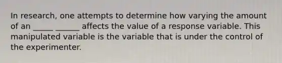 In​ research, one attempts to determine how varying the amount of an _____ ______ affects the value of a response variable. This manipulated variable is the variable that is under the control of the experimenter.