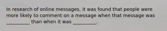 In research of online messages, it was found that people were more likely to comment on a message when that message was __________ than when it was __________.