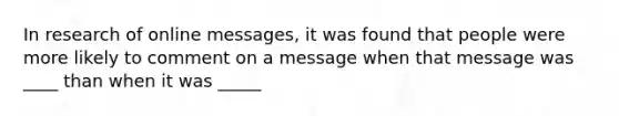 In research of online messages, it was found that people were more likely to comment on a message when that message was ____ than when it was _____