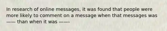 In research of online messages, it was found that people were more likely to comment on a message when that messages was —— than when it was ——-