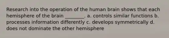 Research into the operation of the human brain shows that each hemisphere of the brain ________. a. controls similar functions b. processes information differently c. develops symmetrically d. does not dominate the other hemisphere