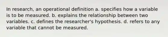 In research, an operational definition a. specifies how a variable is to be measured. b. explains the relationship between two variables. c. defines the researcher's hypothesis. d. refers to any variable that cannot be measured.