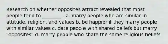 Research on whether opposites attract revealed that most people tend to ________ . a. marry people who are similar in attitude, religion, and values b. be happier if they marry people with similar values c. date people with shared beliefs but marry "opposites" d. marry people who share the same religious beliefs