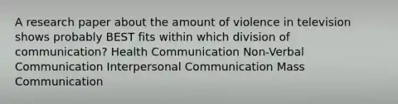 A research paper about the amount of violence in television shows probably BEST fits within which division of communication? Health Communication Non-Verbal Communication <a href='https://www.questionai.com/knowledge/kYcZI9dsWF-interpersonal-communication' class='anchor-knowledge'>interpersonal communication</a> Mass Communication