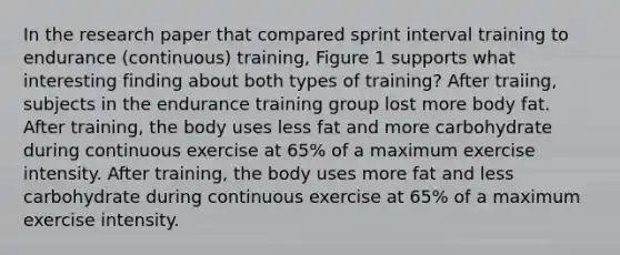 In the research paper that compared sprint interval training to endurance (continuous) training, Figure 1 supports what interesting finding about both types of training? After traiing, subjects in the endurance training group lost more body fat. After training, the body uses less fat and more carbohydrate during continuous exercise at 65% of a maximum exercise intensity. After training, the body uses more fat and less carbohydrate during continuous exercise at 65% of a maximum exercise intensity.