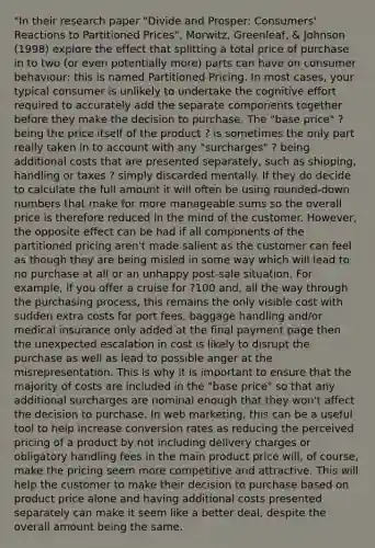 "In their research paper "Divide and Prosper: Consumers' Reactions to Partitioned Prices", Morwitz, Greenleaf, & Johnson (1998) explore the effect that splitting a total price of purchase in to two (or even potentially more) parts can have on consumer behaviour: this is named Partitioned Pricing. In most cases, your typical consumer is unlikely to undertake the cognitive effort required to accurately add the separate components together before they make the decision to purchase. The "base price" ? being the price itself of the product ? is sometimes the only part really taken in to account with any "surcharges" ? being additional costs that are presented separately, such as shipping, handling or taxes ? simply discarded mentally. If they do decide to calculate the full amount it will often be using rounded-down numbers that make for more manageable sums so the overall price is therefore reduced in the mind of the customer. However, the opposite effect can be had if all components of the partitioned pricing aren't made salient as the customer can feel as though they are being misled in some way which will lead to no purchase at all or an unhappy post-sale situation. For example, if you offer a cruise for ?100 and, all the way through the purchasing process, this remains the only visible cost with sudden extra costs for port fees, baggage handling and/or medical insurance only added at the final payment page then the unexpected escalation in cost is likely to disrupt the purchase as well as lead to possible anger at the misrepresentation. This is why it is important to ensure that the majority of costs are included in the "base price" so that any additional surcharges are nominal enough that they won't affect the decision to purchase. In web marketing, this can be a useful tool to help increase conversion rates as reducing the perceived pricing of a product by not including delivery charges or obligatory handling fees in the main product price will, of course, make the pricing seem more competitive and attractive. This will help the customer to make their decision to purchase based on product price alone and having additional costs presented separately can make it seem like a better deal, despite the overall amount being the same.