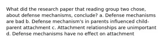 What did the research paper that reading group two chose, about defense mechanisms, conclude? a. Defense mechanisms are bad b. Defense mechanism's in parents influenced child-parent attachment c. Attachment relationships are unimportant d. Defense mechanisms have no effect on attachment