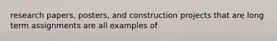 research papers, posters, and construction projects that are long term assignments are all examples of