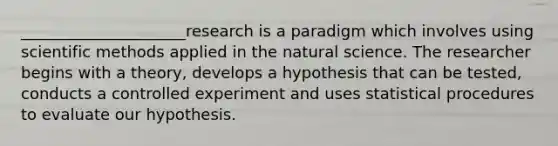 _____________________research is a paradigm which involves using scientific methods applied in the natural science. The researcher begins with a theory, develops a hypothesis that can be tested, conducts a controlled experiment and uses statistical procedures to evaluate our hypothesis.